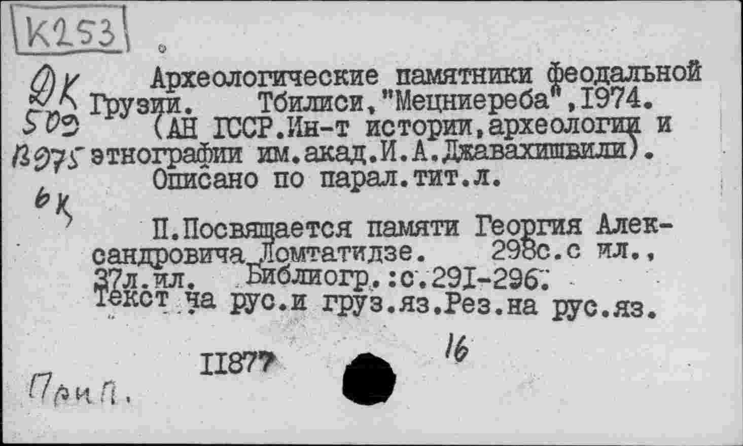 ﻿
/2) / Археологические памятники феодальной Грузии. Тбилиси » "Мецниереба", 1974.
5 03 (АН ГОСТ.Ин-т истории,археологи^: и /3 97S' э тнографии им. акад. И. А. Джавахишвили ).
, Описано по парал.тит.л.
П.Посвящается памяти Георгия Александровича .Помтатидзе.	298с.с ил.,
27л.ил. Библиогр.:с.291-296; ■ текст ча рус.и груз.яз.Рез.на рус.яз.
1187? А